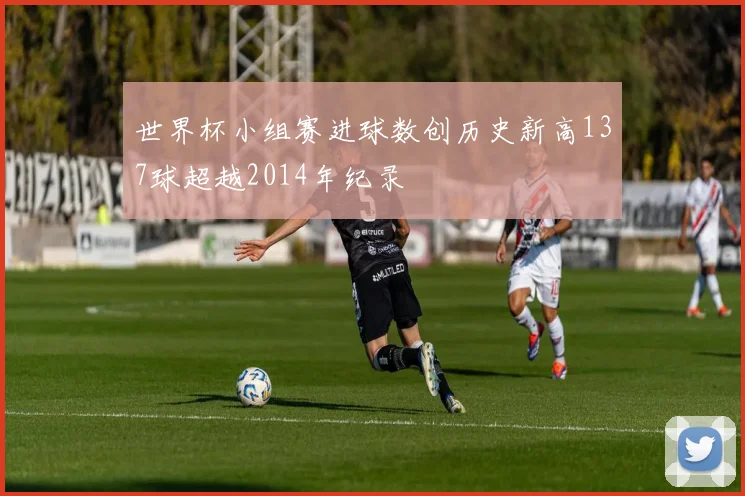 世界杯小组赛进球数创历史新高137球超越2014年纪录