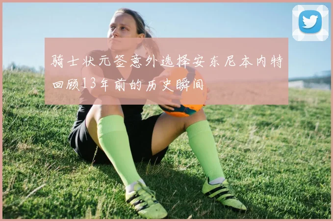 骑士状元签意外选择安东尼本内特回顾13年前的历史瞬间