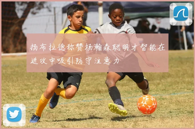 扬布拉德称赞杨瀚森聪明才智能在进攻中吸引防守注意力