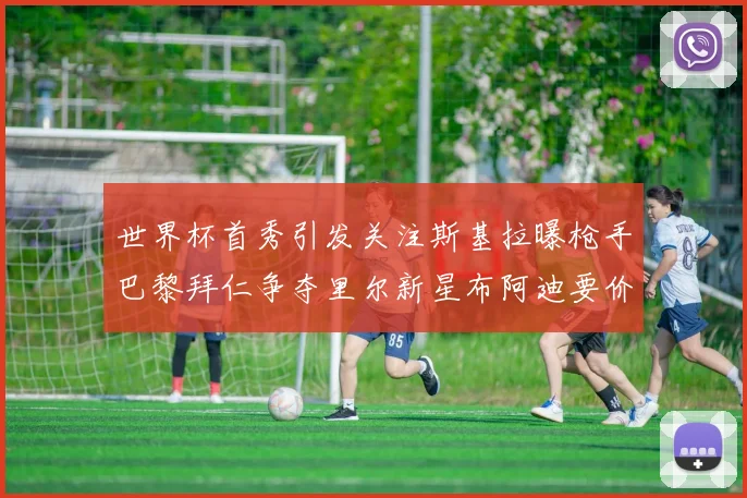 世界杯首秀引发关注斯基拉曝枪手巴黎拜仁争夺里尔新星布阿迪要价7000万欧