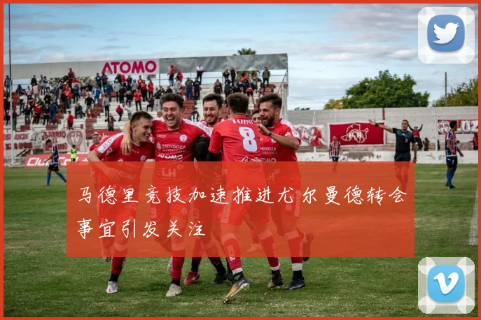马德里竞技加速推进尤尔曼德转会事宜引发关注
