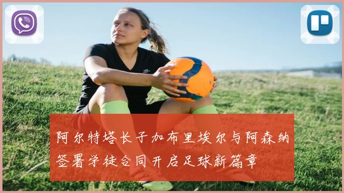 阿尔特塔长子加布里埃尔与阿森纳签署学徒合同开启足球新篇章