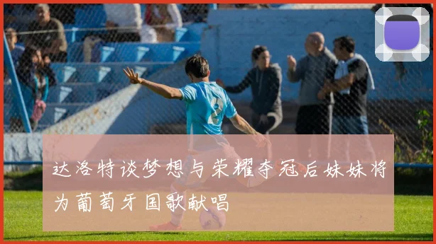 达洛特谈梦想与荣耀夺冠后妹妹将为葡萄牙国歌献唱