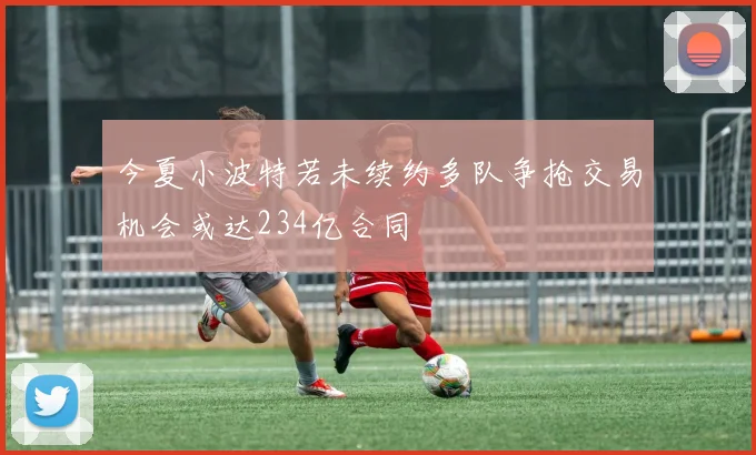 今夏小波特若未续约多队争抢交易机会或达234亿合同