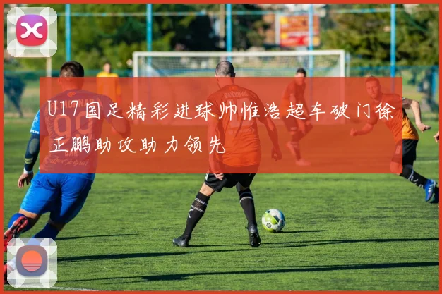 U17国足精彩进球帅惟浩超车破门徐正鹏助攻助力领先
