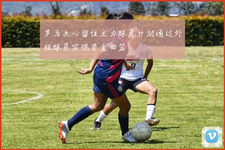 罗马决心留住主力球员计划通过外租球员实现资金回笼