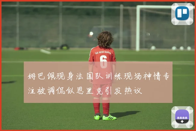 姆巴佩现身法国队训练现场神情专注被调侃似恩里克引发热议