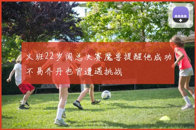 文班22岁闯总决赛魔兽提醒他成功不易乔丹也曾遭遇挑战